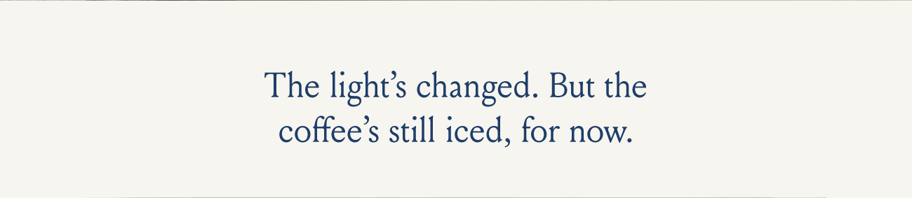 The light's changed. But the coffee's still iced, for now.