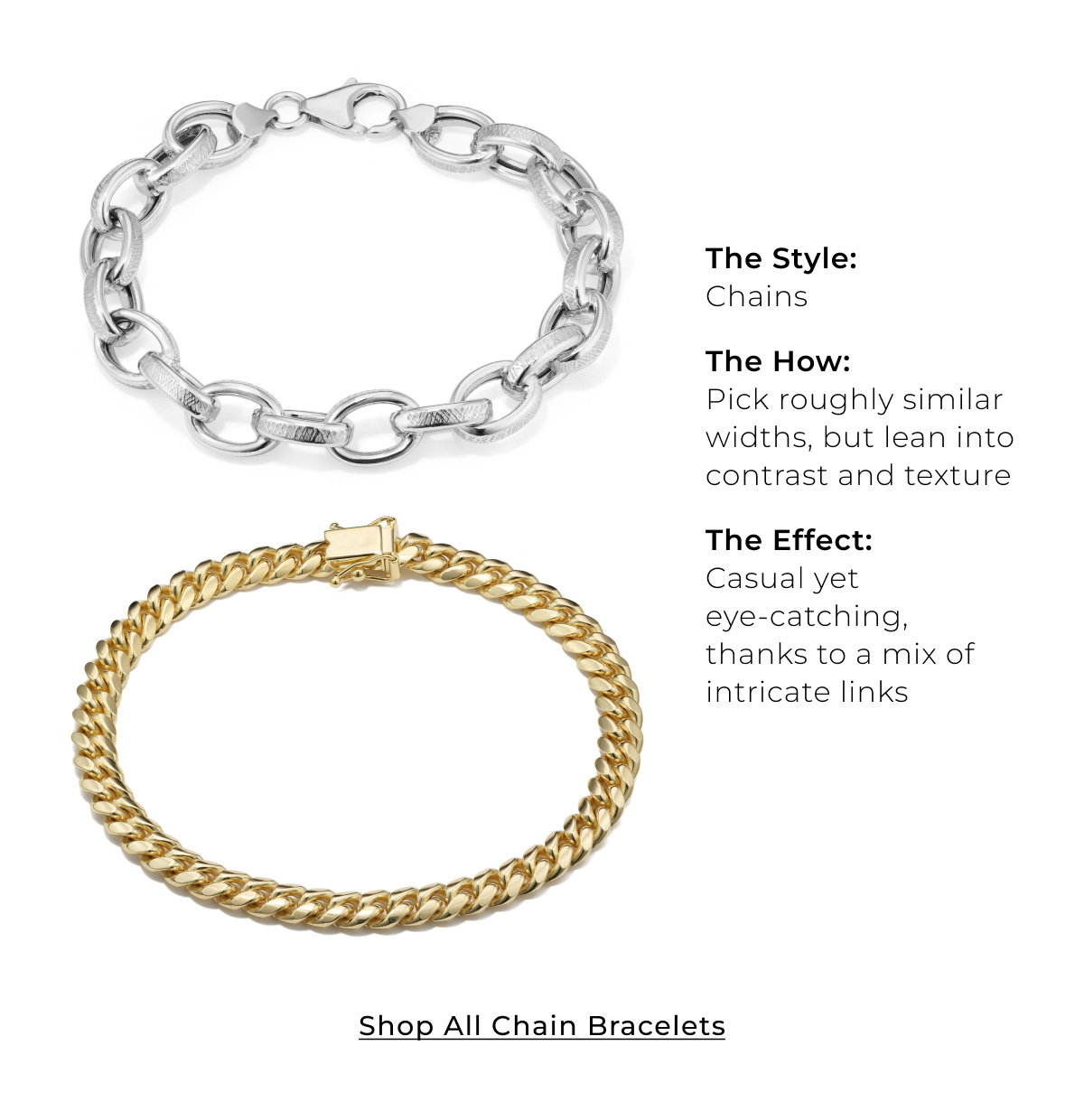 The Style: Chains • The How: Pick roughly similar widths, but lean into contrast and texture • The Effect: Casual yet eye-catching, thanks to a mix of intricate links - Shop All Chain Bracelets >