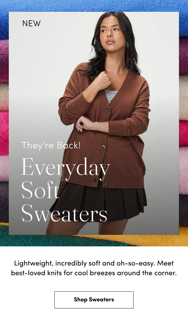 New | They're Back! | Everyday Soft Sweaters | Lightweight, incredibly soft and oh-so-easy. | Meet best-loved knits for cool breezes around the corner. | Shop Sweaters >