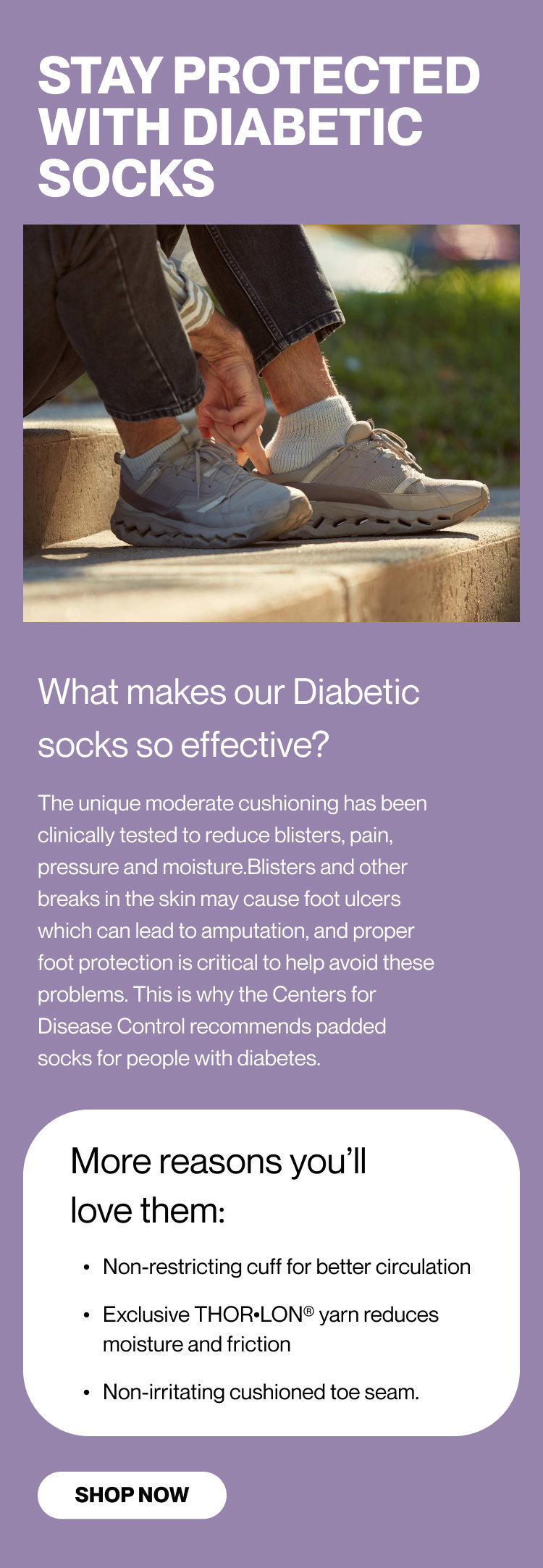 STAY PROTECTED WITH DIABETIC SOCKS  What makes our Diabetic socks so effective? The unique moderate cushioning has been clinically tested to reduce blisters, pain, pressure and moisture. Blisters and other breaks in the skin may cause foot ulcers which can lead to amputation, and proper foot protection is critical to help avoid these problems. This is why the Centers for Disease Control recommends padded socks for people with diabetes. More reasons you’ll love them: Non-restricting cuff for better circulation Exclusive THOR•LON® yarn reduces moisture and friction Non-irritating cushioned toe seam.