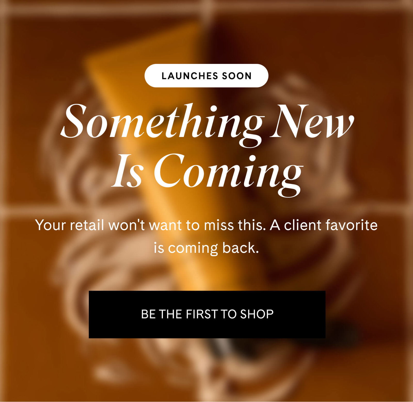 LAUNCHES SOON Something New Is Coming Your retail won't want to miss this. A client favorite is coming back. BE THE FIRST TO SHOP