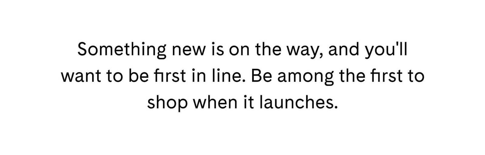Something new is on the way, and you'll want to be first in line. Be among the first to shop when it launches.