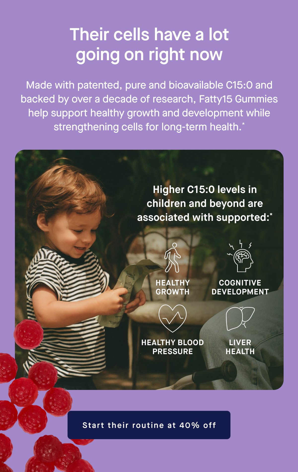 Their cells have a lot going on right now. Made with patented, pure and bioavailable C15:0 and backed by over a decade of research, Fatty15 Gummies help support healthy growth and development while strengthening cells for long-term health.* Higher C15:0 levels in children and beyond are associated with supported:* Healthy Growth, Cognitive Development, Healthy Blood Pressure, Liver Health. Start their routine at 40% off