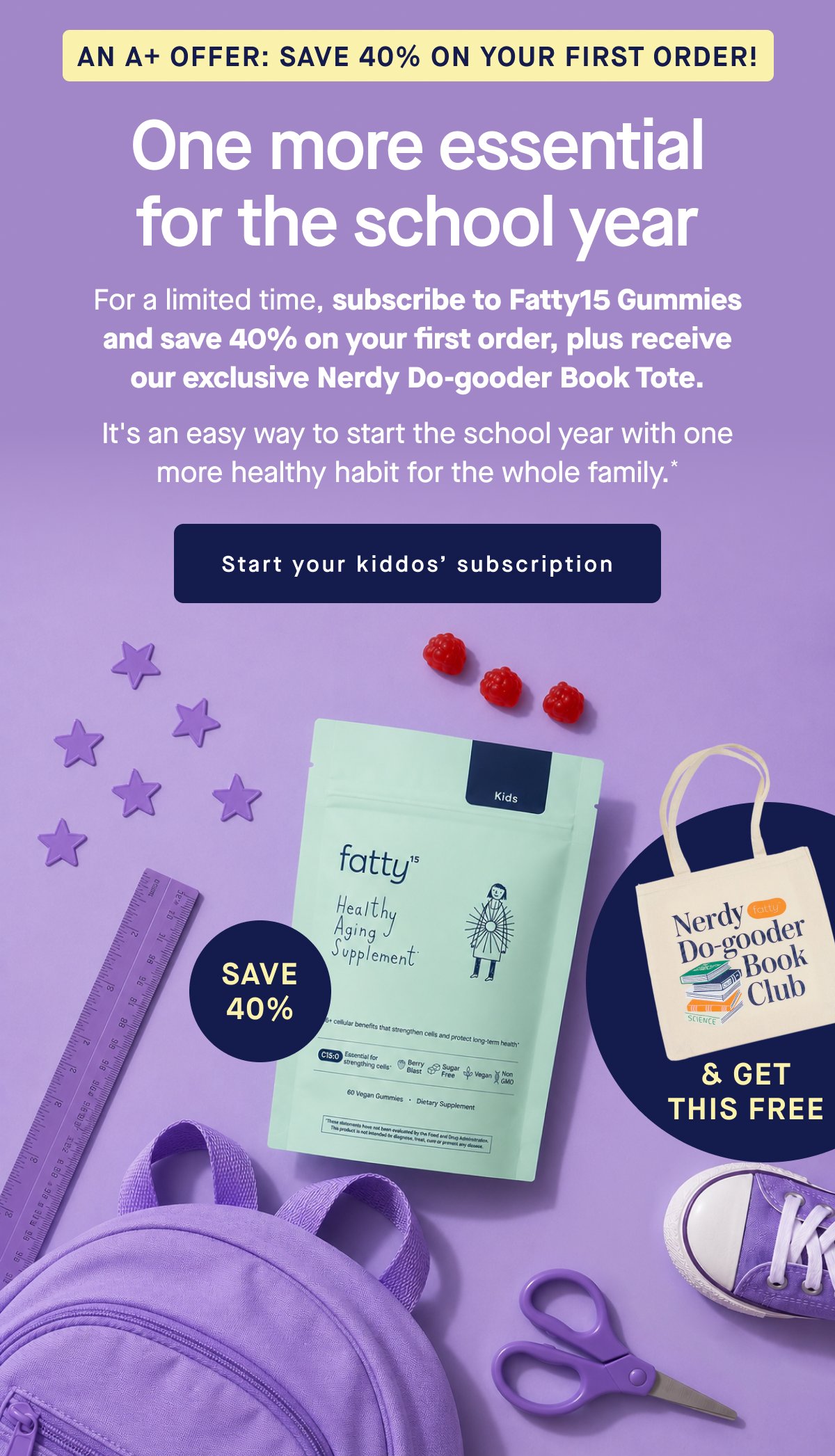 An A+ Offer: Save 40% On Your First Order! One more essential for the school year. For a limited time, subscribe to Fatty15 Gummies and save 40% on your first order, plus receive our exclusive Nerdy Do-gooder Book Tote. It's an easy way to start the school year with one more healthy habit for the whole family.* Start your kiddos’ subscription.