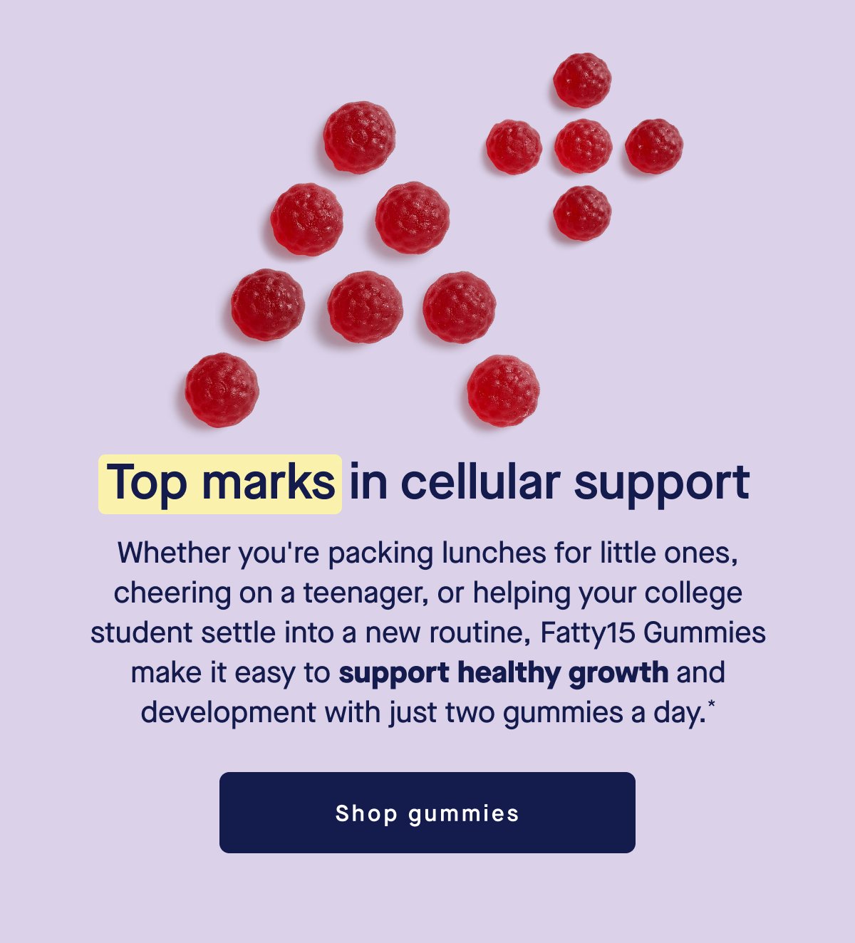Top marks in cellular support. Whether you're packing lunches for little ones, cheering on a teenager, or helping your college student settle into a new routine, Fatty15 Gummies make it easy to support healthy growth and development with just two gummies a day.* Shop gummies.