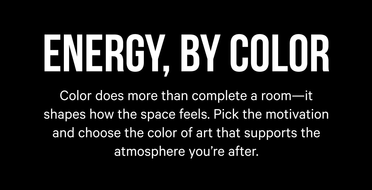 Energy, by Color: Color does more than complete a room—it shapes how the space feels. Pick the motivation and choose the color of art that supports the atmosphere you’re after.