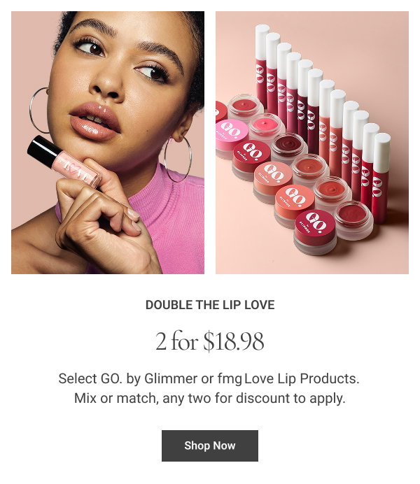 Double the Lip Love 2 for $18.98 Select GO. by Glimmer or fmg Love Lip Products. Mix or match, any two for discount to apply. Shop Now
