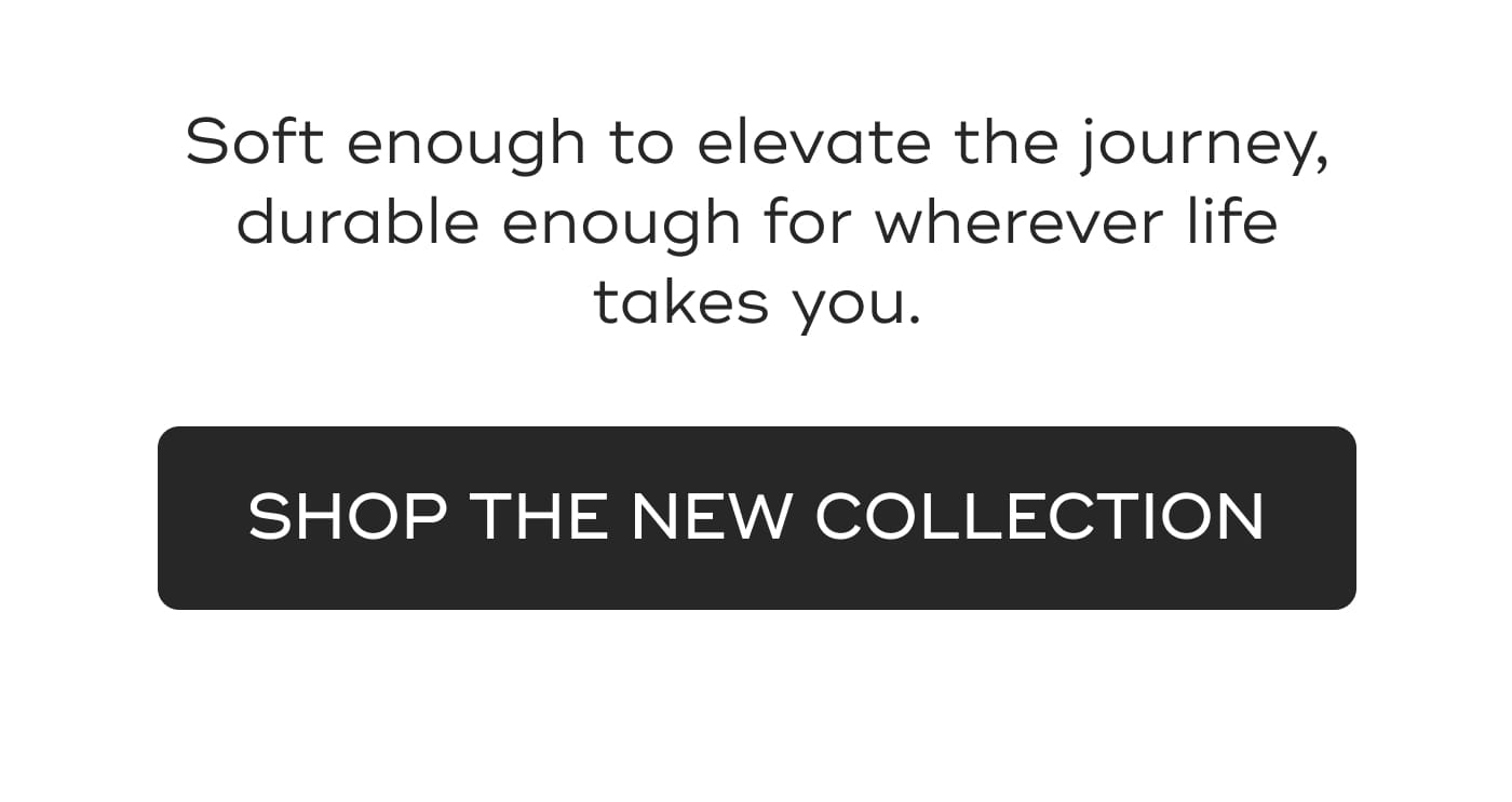 Soft enough to elevate the journey, durable enough for wherever life takes you. SHOP THE NEW COLLECTION