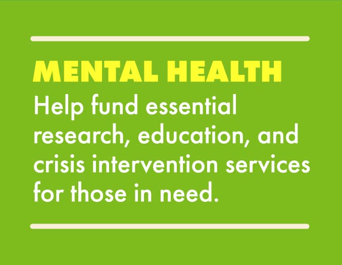 Mental Health: Help fund essential research, education, and crisis intervention services for those in need.