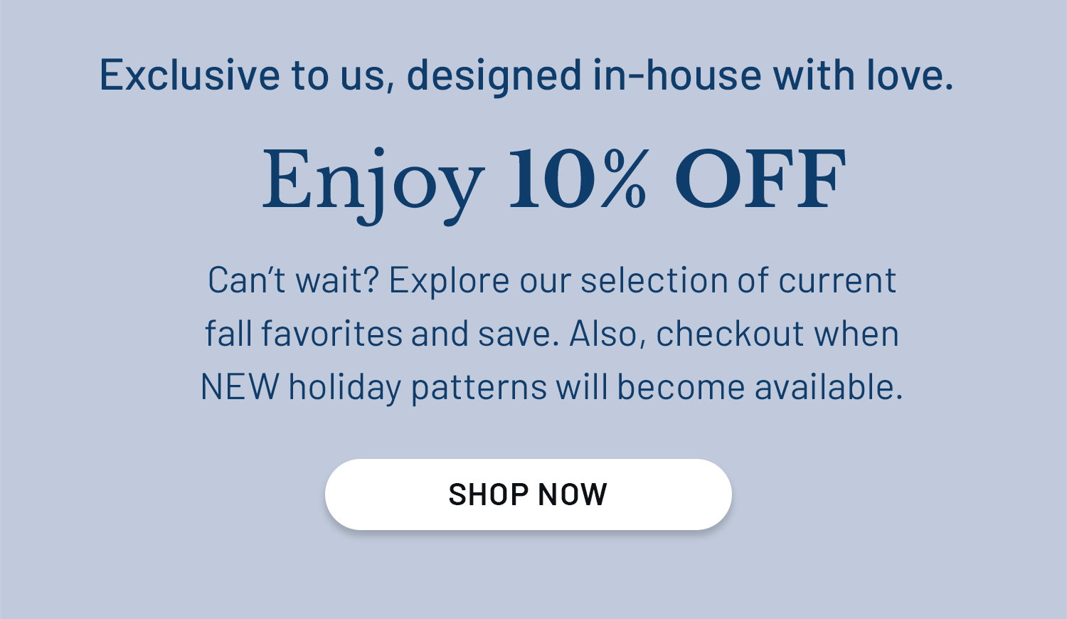 Exclusive to us, designed in-house with love. Enjoy 10% OFF. Can’t wait? Explore our selection of current fall favorites and save. ​  Also, checkout when NEW holiday patterns will become available. SHOP NOW >>