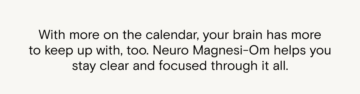 With more on the calendar, your brain has more to keep up with too. Neuro Magnesi-Om helps you stay clear and focused through it all.