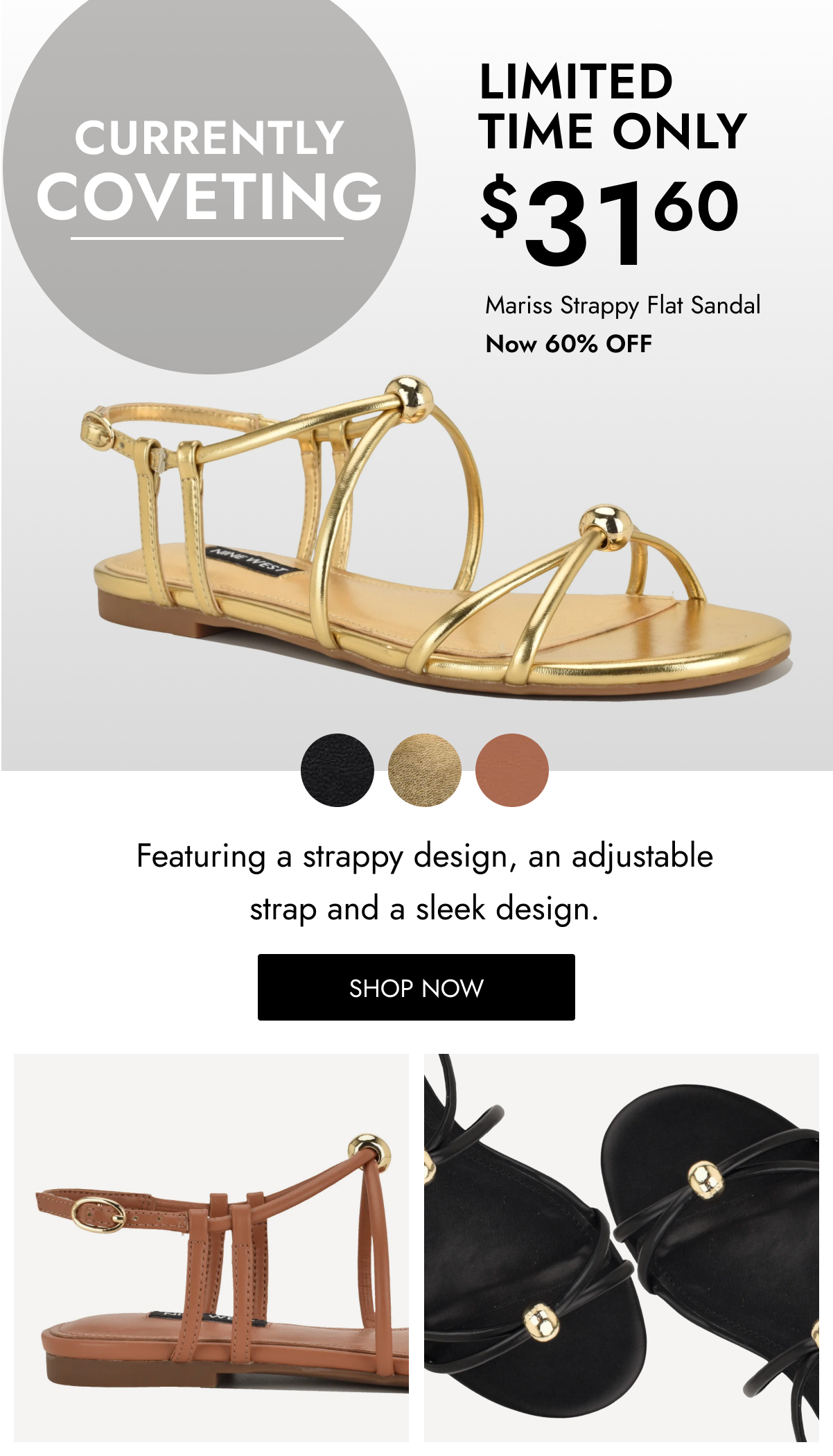 CURRENTLY COVETING $ LIMITED TIME ONLY 31 60 Mariss Strappy Flat Sandal Now 60% OFF Featuring a strappy design, an adjustable strap and a sleek design. SHOP NOW