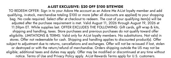 A-LIST EXCLUSIVE: 20 dollars OFF 100 dollars SITEWIDE. TO REDEEM OFFER: Sign in to your Adore Me account as an Adore Me A-List loyalty member and add qualifying, in-stock, merchandise totaling 100 dollars or more (after all discounts are applied) to your shopping bag. No code required. Select offer at checkout to redeem. The cost of your qualifying item(s) will be adjusted after the purchase requirement is met. Valid August 11, 2026 through August 19, 2026 at 11:59pm ET. While supplies last. OFFER EXCLUDES THE FOLLOWING: Gift cards, gift wrap and kits, shipping and handling, taxes. Store purchases and previous purchases do not qualify toward offer eligibility. LIMITATIONS and TERMS: Valid only for A-List loyalty members. No substitutions. Not valid in stores. Offer not redeemable for cash. Shipping and handling applies to discounted product(s). Offer subject to adjustment due to returns, cancellations and exchanges. Offer will not be re-issued if lost, stolen or destroyed or with the return/refund of merchandise. Orders shipping outside the US may not be eligible; additional taxes and duties may apply. Offer may be modified or discontinued at any time without notice. Terms of Use and Privacy Policy apply. A-List Rewards Terms apply for U.S. customers.