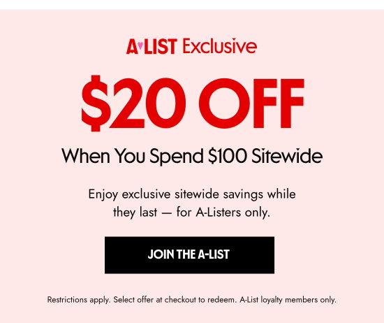 A-List Exclusive: 20 dollars OFF When You Spend 100 dollars Sitewide. Enjoy exclusive sitewide savings while they last - for A-Listers only. Restrictions apply. Select offer at checkout to redeem. A-List loyalty members only.