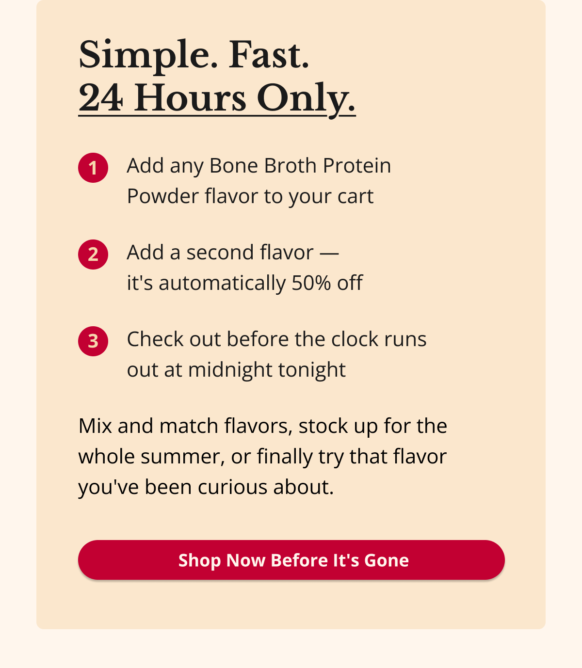 Simple. Fast.  24 Hours Only. Add any Bone Broth Protein  Powder flavor to your cart Add a second flavor —  it's automatically 50% off Check out before the clock runs  out at midnight tonight Mix and match flavors, stock up for the whole summer, or finally try that flavor you've been curious about.  Shop Now Before It's Gone