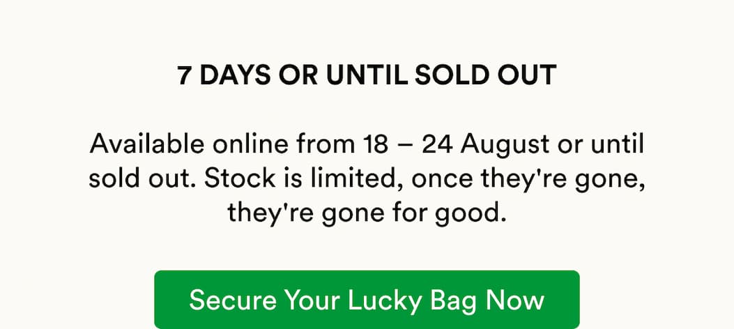 7 DAYS OR UNTIL SOLD OUT  Available online from 18 – 24 August or until sold out. Stock is limited, once they're gone, they're gone for good.