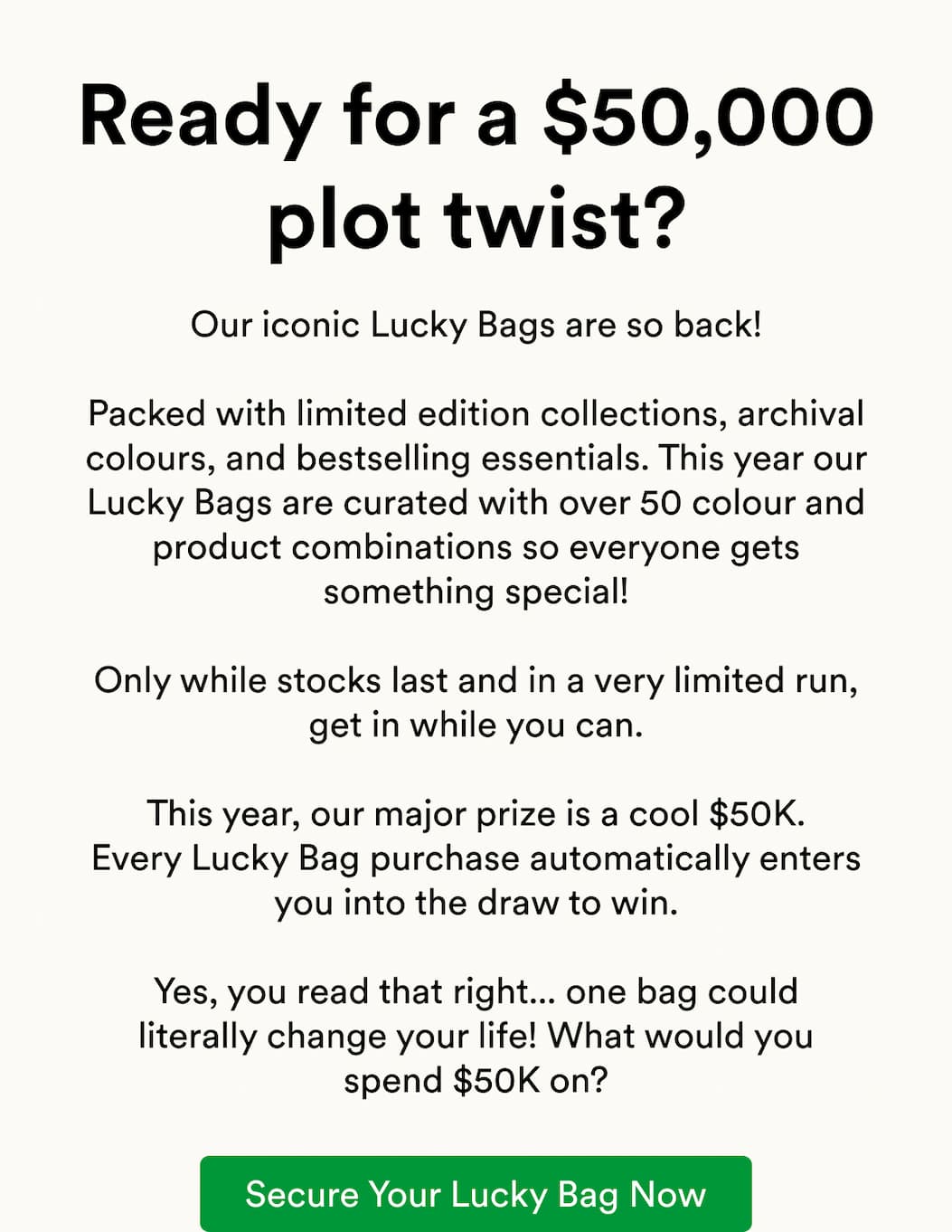 Our iconic Lucky Bags are so back!  Packed with limited edition collections, archival colours, and bestselling essentials. This year our Lucky Bags are curated with over 50 colour and product combinations so everyone gets something special!  Only while stocks last and in a very limited run, get in while you can.  This year, our major prize is a cool $50K. Every Lucky Bag purchase automatically enters you into the draw to win.  Yes, you read that right... one bag could literally change your life! What would you spend $50K on?