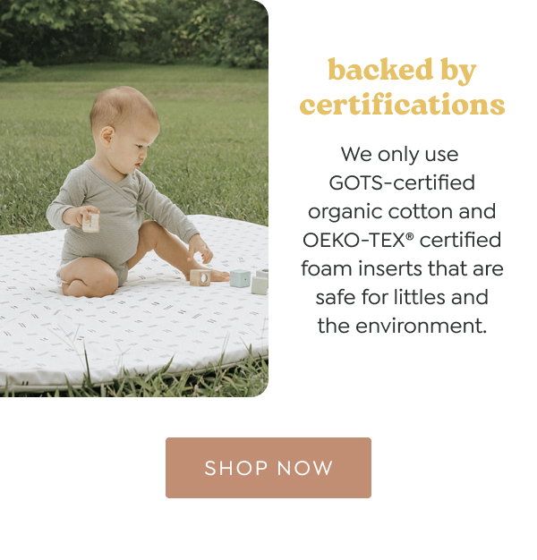 backed by certifications. We only use GOTS-certified organic cotton and OEKO-TEX® certified foam inserts that are safe for littles and the environment. - [SHOP NOW]