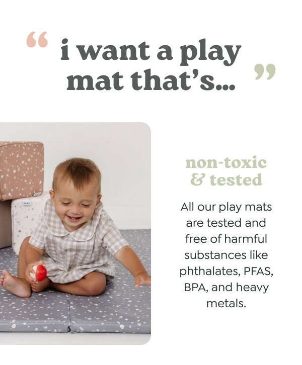 “i want a play mat that’s…” - non-toxic & tested. All our play mats are tested and free of harmful substances like phthalates, PFAS, BPA, and heavy metals.