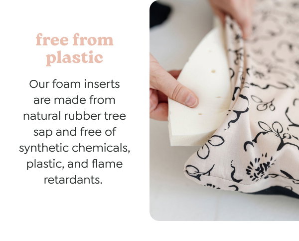 free from plastic. Our foam inserts are made from natural rubber tree sap and free of synthetic chemicals, plastic, and flame retardants. 
