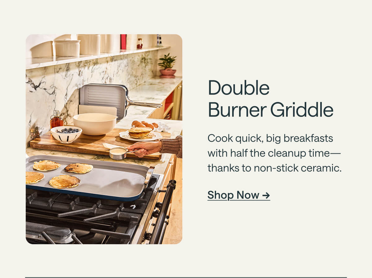 Double  Burner Griddle Cook quick, big breakfasts with half the cleanup time—thanks to non-stick ceramic. Shop Now ->