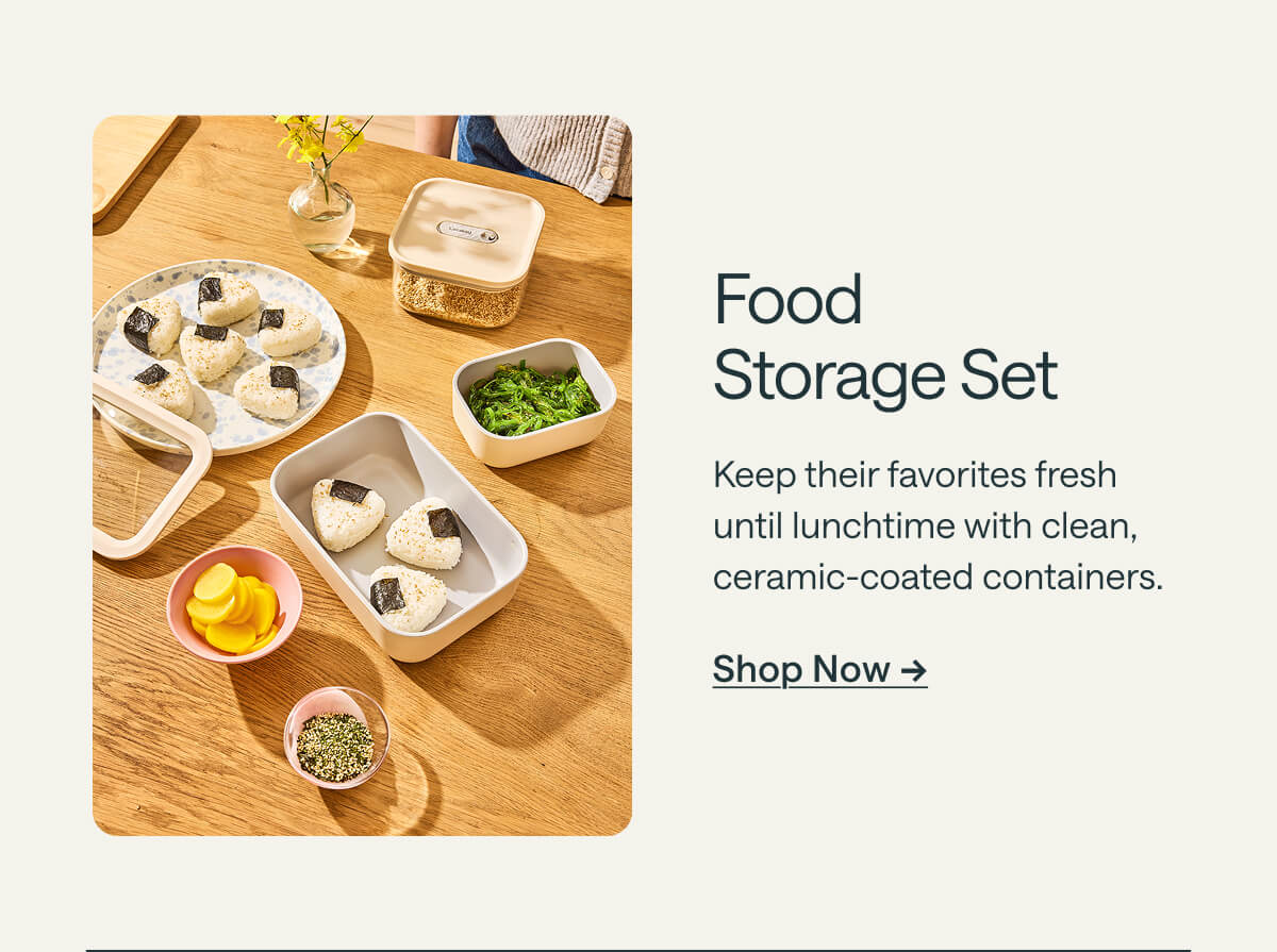 Food  Storage Set Keep their favorites fresh until lunchtime with clean, ceramic-coated containers. Shop Now ->