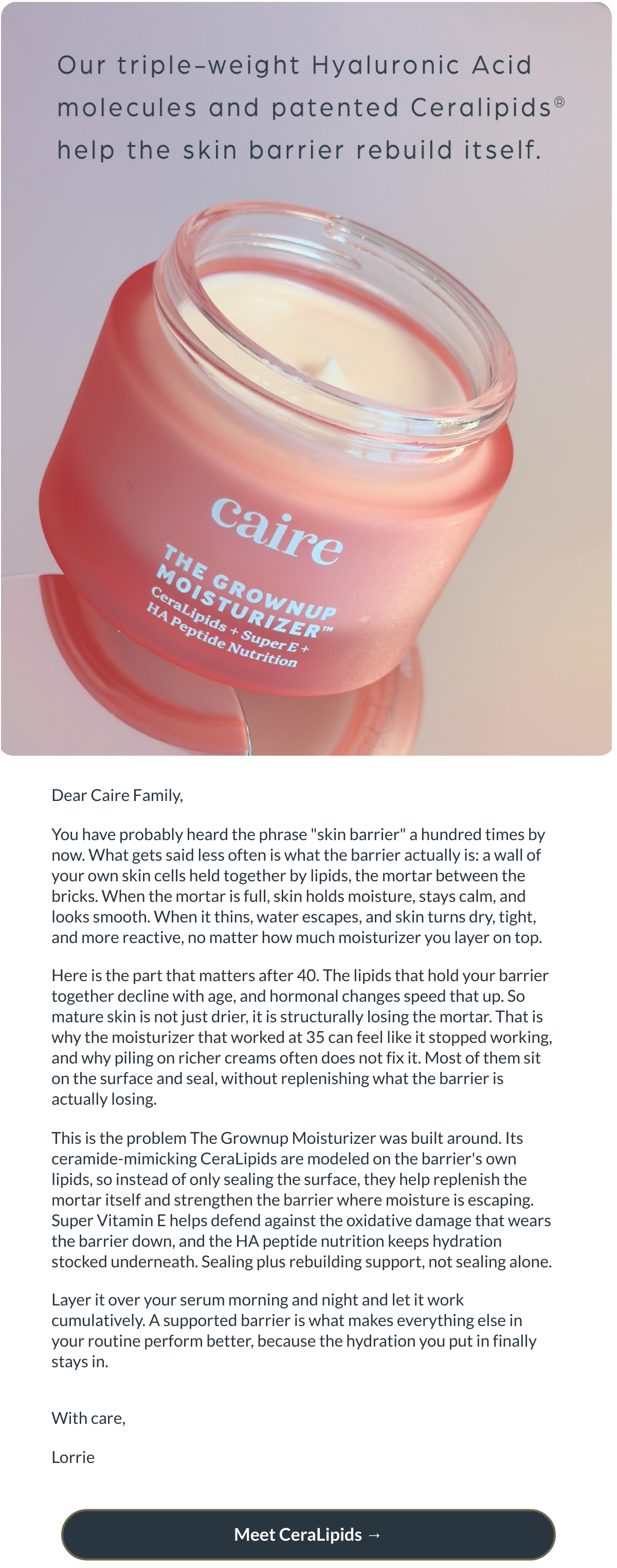 Dear Caire Family,You have probably heard the phrase skin barrier a hundred times by now. What gets said less often is what the barrier actually is: a wall of your own skin cells held together by lipids, the mortar between the bricks. When the mortar is full, skin holds moisture, stays calm, and looks smooth. When it thins, water escapes, and skin turns dry, tight, and more reactive, no matter how much moisturizer you layer on top.Here is the part that matters after 40. The lipids that hold your barrier together decline with age, and hormonal changes speed that up. So mature skin is not just drier, it is structurally losing the mortar. That is why the moisturizer that worked at 35 can feel like it stopped working, and why piling on richer creams often does not fix it. Most of them sit on the surface and seal, without replenishing what the barrier is actually losing.This is the problem The Grownup Moisturizer was built around. Its ceramide-mimicking CeraLipids are modeled on the barriers own lipids, so instead of only sealing the surface, they help replenish the mortar itself and strengthen the barrier where moisture is escaping. Super Vitamin E helps defend against the oxidative damage that wears the barrier down, and the HA peptide nutrition keeps hydration stocked underneath. Sealing plus rebuilding support, not sealing alone.Layer it over your serum morning and night and let it work cumulatively. A supported barrier is what makes everything else in your routine perform better, because the hydration you put in finally stays in.With care,Lorrie Meet CeraLipids →