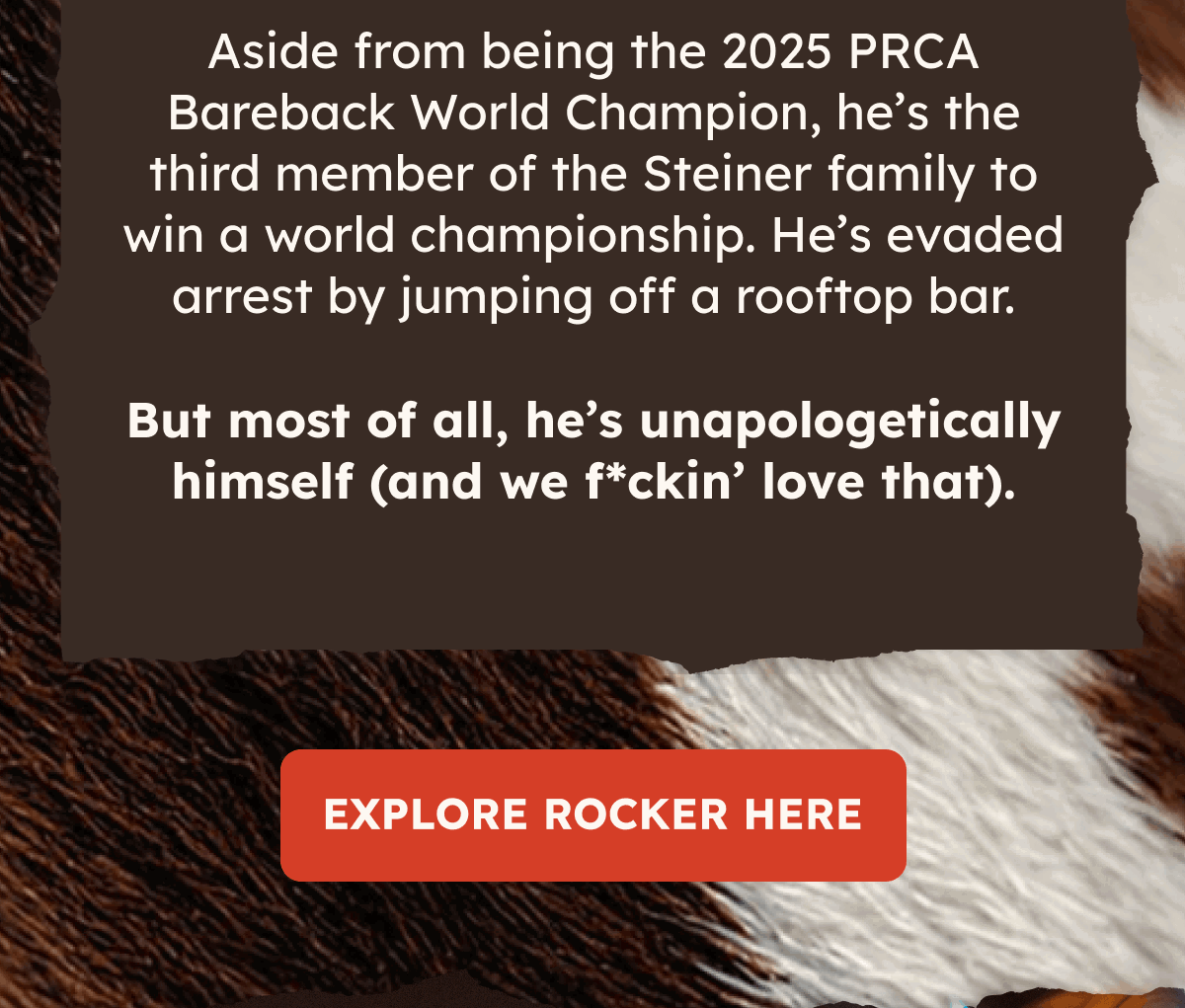 Aside from being the 2025 PRCA Bareback World Champion, he's the third member of the steiner family to win a world championship. He's evaded arrest by jumping off a rooftop bar. But most of all, he's unapologetically himself (and f*ckin' love that). Explore rocker here.