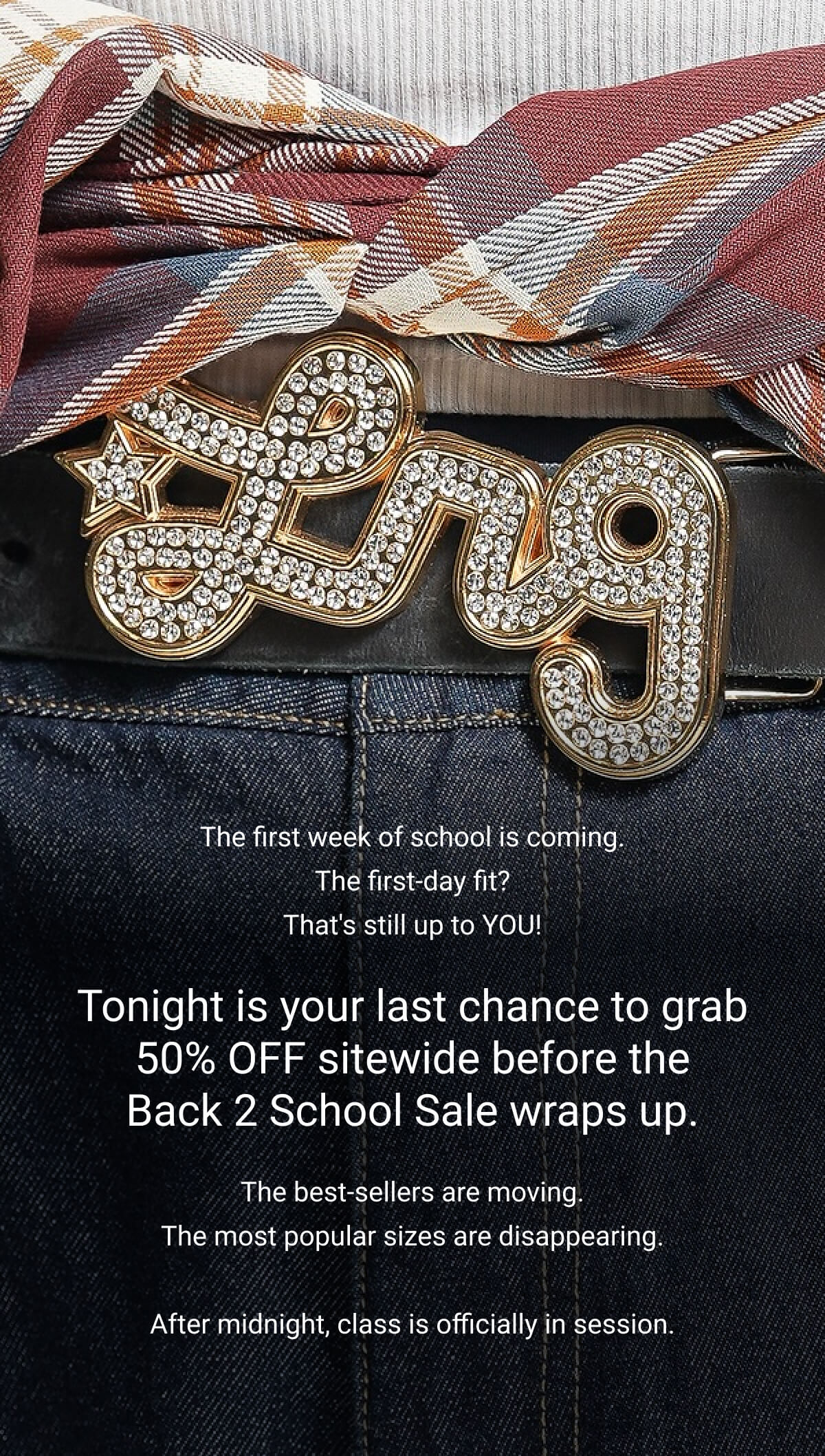 The first week of school is coming. The first-day fit? That's still up to YOU! Tonight is your last chance to grab 50% OFF sitewide before the Back 2 School Sale wraps up. The best-sellers are moving. The most popular sizes are disappearing.  After midnight, class is officially in session.