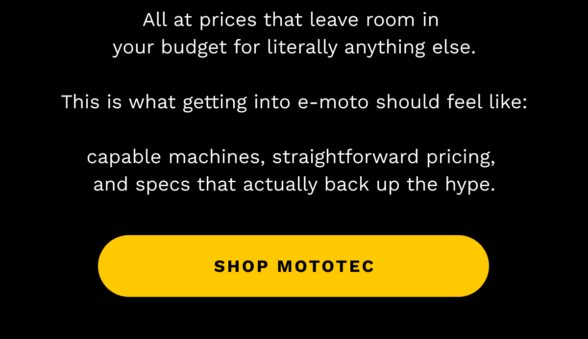 All at prices that leave room in your budget for literally anything else. | This is what getting into e-moto should feel like: | capable machines, straightforward pricing, and specs that actually back up the hype. | SHOP MOTOTEC
