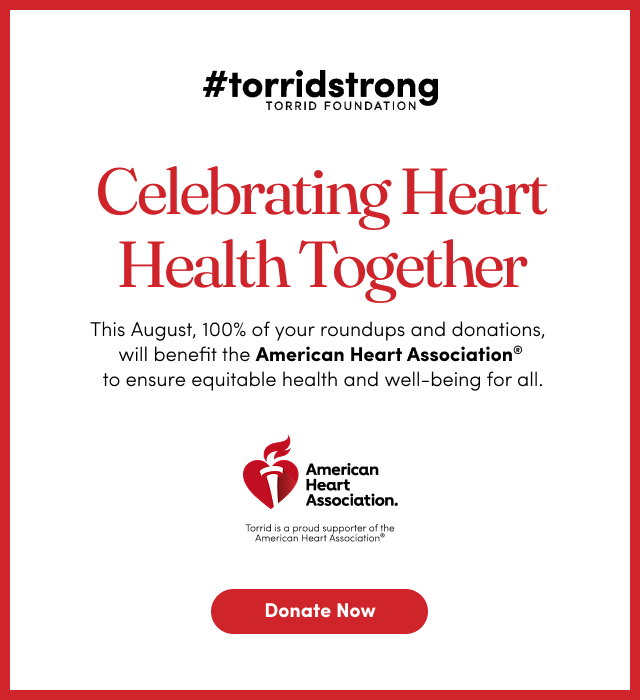 #torridstrong Torrid Foundation | Celebrating Heart Health Together | This August, 100% of your roundups and donations, will benefit the American Heart Association to ensure equitable health and well-being for all. | American Heart Association | Torrid is a proud supporter of the American Heart Association | Donate Now >