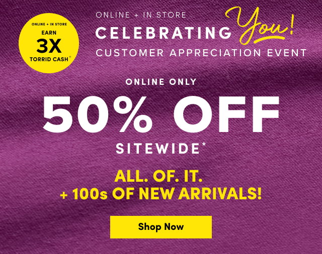 Online + In Store | Earn 3X Torrid Cash†† | Online + In Store | Celebrating You! | Customer Appreciation Event | Online Only | 50% Off Sitewide* | ALL. OF. IT. | +100's OF NEW ARRIVALS | Shop Now >