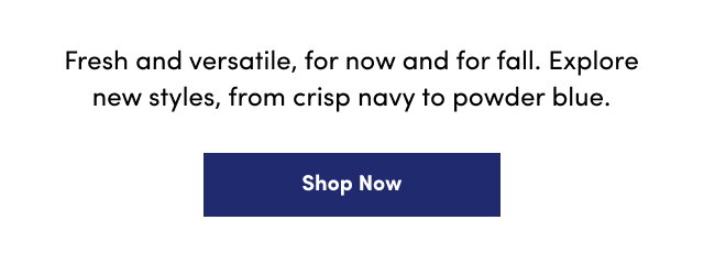 Fresh and versatile, for now and for fall. | Explore new styles, from crisp navy to powder blue. | Shop Now >