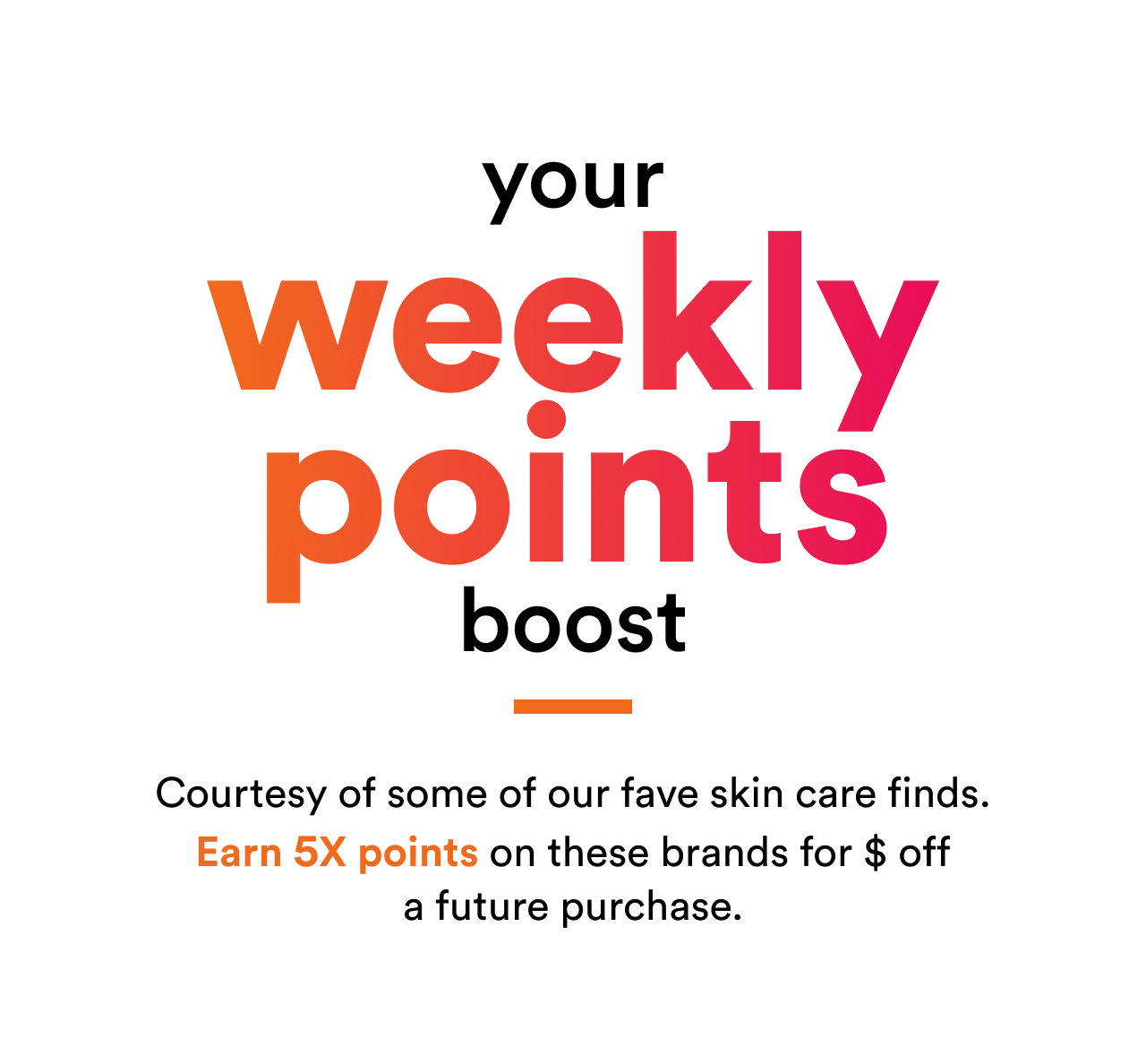 Your weekly points boost | Courtesy of some of our fave skin care finds | Earn 5x points on these brands for $ off a future purchase | Shop now