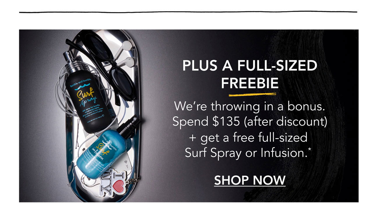PLUS A FULL-SIZED FREEBIE | We’re throwing in a bonus. Spend $135 (after discount) + get a free full-sized Surf Spray or Infusion.* | SHOP NOW PLUS A FULL-SIZED FREEBIE | We’re throwing in a bonus. Spend $135 (after discount) + get a free full-sized Surf Spray or Infusion.* | SHOP NOW