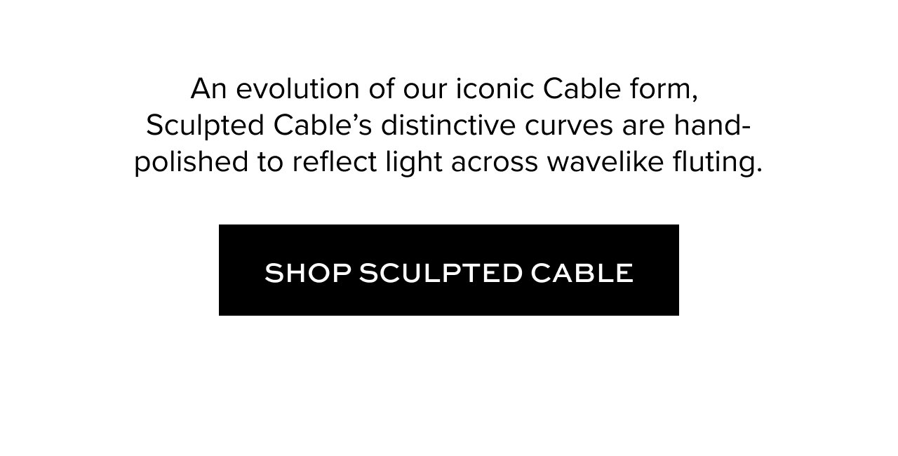 An evolution of our iconic Cable form, Sculpted Cable’s distinctive curves are hand-polished to reflect light across wavelike fluting.