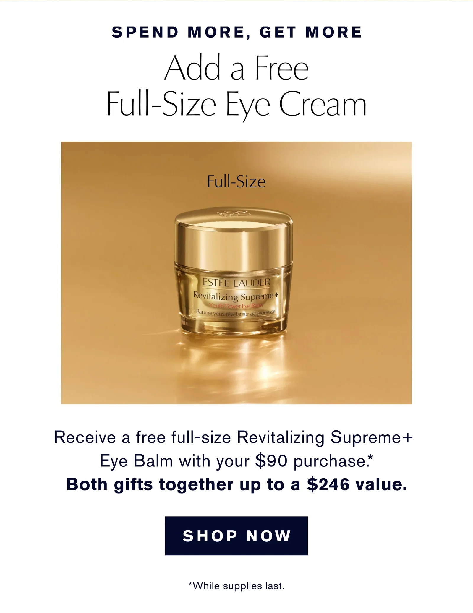 SPEND MORE, GET MORE | Add a Free Full-Size Eye Cream | Full-Size | Receive a free full-size Revitalizing Supreme+ Eye Balm with your $90 purchase .* Both gifts together up to a $246 value. | SHOP NOW | *While supplies last.