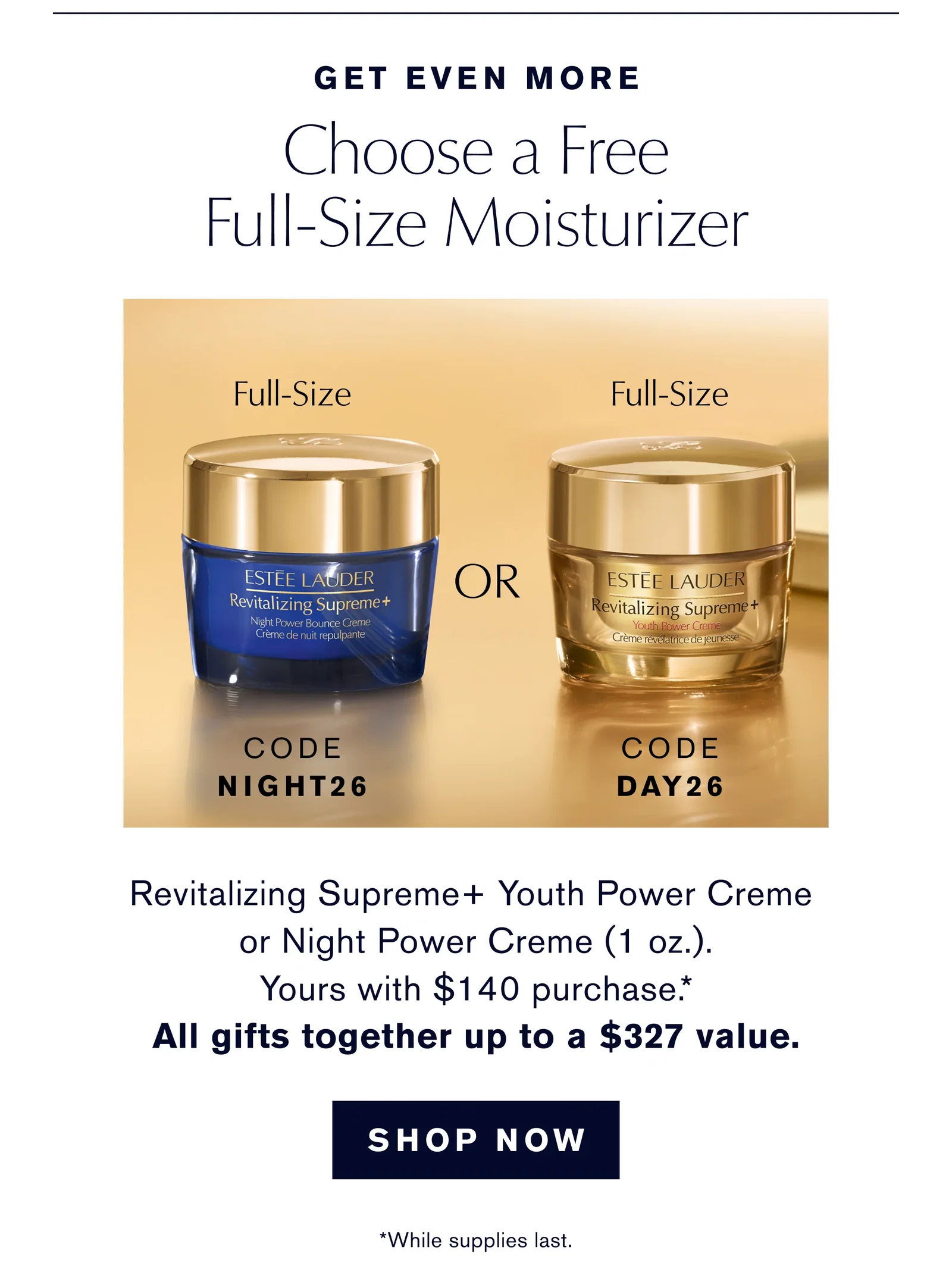GET EVEN MORE | Choose a Free Full-Size Moisturizer | Full-Size | CODE NIGHT26 | OR | Full-Size | CODE DAY26 | Revitalizing Supreme+ Youth Power Creme or Night Power Creme (1 oz.). Yours with $140 purchase .* All gifts together up to a $327 value. | SHOP NOW | *While supplies last.