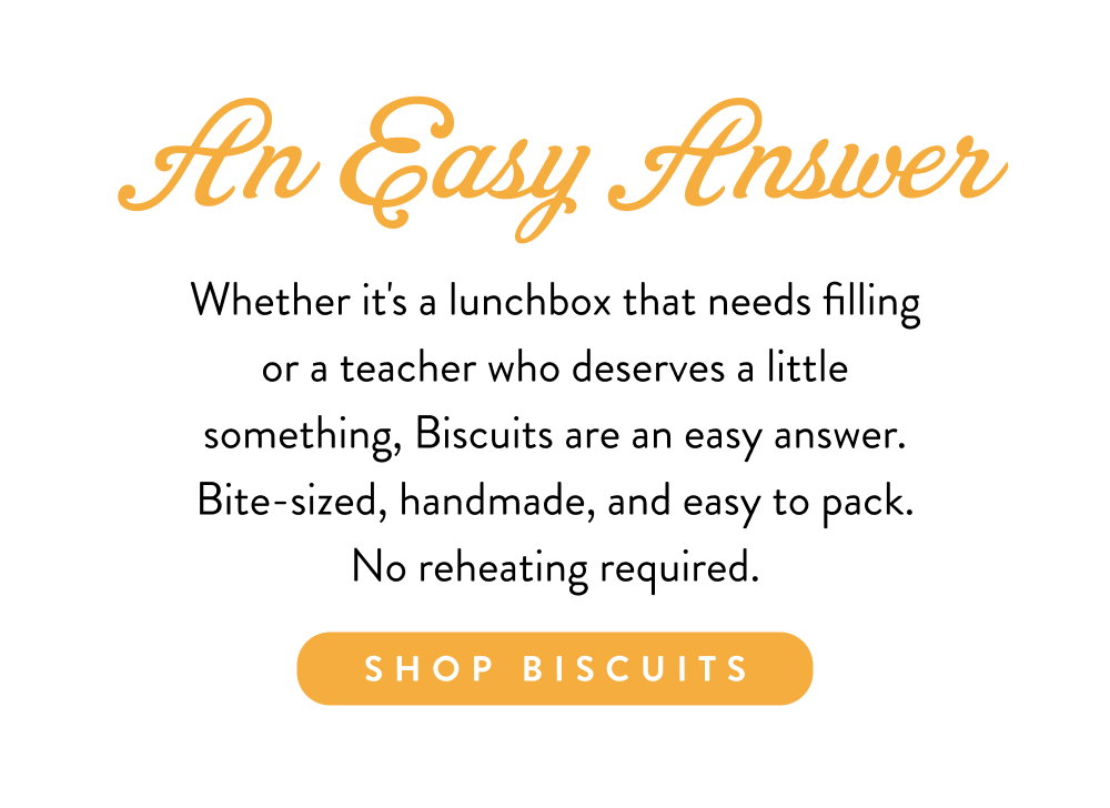 An Easy Answer. Whether it's a lunchbox that needs filling or a teacher who deserves a little something, Biscuits are an easy answer. Bite-sized, handmade, and easy to pack. No reheating required.