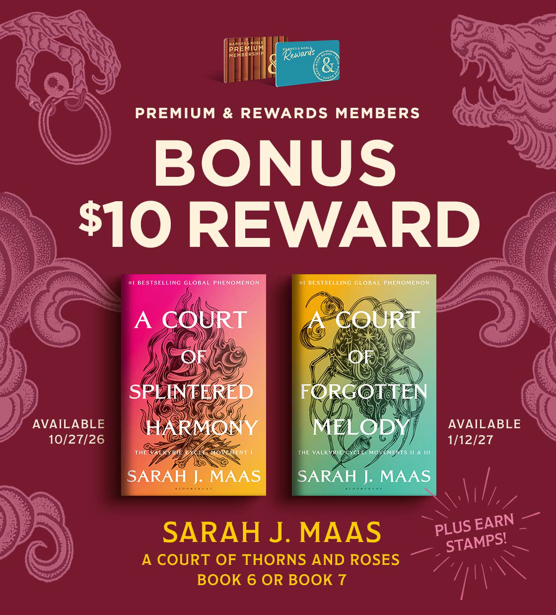 PREMIUM & REWARDS MEMBERS BONUS $10 REWARD SARAH J. MAAS A COURT OF THORNS & ROSES A Court of Splintered Harmony A Court of Forgotten Melody Available 10/27 & 1/12/27 PLUS EARN STAMPS!