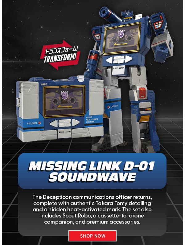 Headline: Missing Link D-01 Soundwave  subtext: The Decepticon communications officer returns, complete with authentic Takara Tomy detailing and a hidden heat-activated mark. The set also includes Scout Robo, a cassette-to-drone companion, and premium accessories. shop now 
