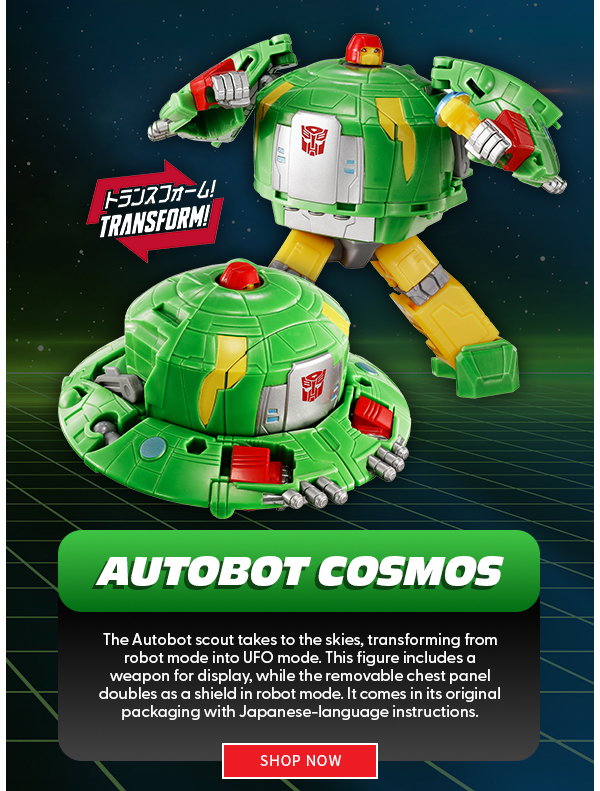 Headline:  Autobot Cosmos  Subtext: The Autobot scout takes to the skies, transforming from robot mode into UFO mode. This figure includes a weapon for display, while the removable chest panel doubles as a shield in robot mode. It comes in its original packaging with Japanese-language instructions. shop now 