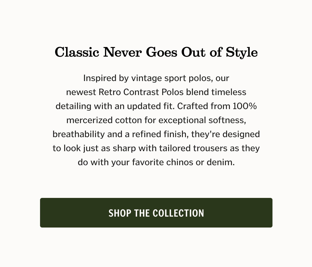 Classic Never Goes Out of Style Inspired by vintage sport polos, our newest Retro Contrast Polos blend timeless detailing with an updated fit. Crafted from 100% mercerized cotton for exceptional softness, breathability and a refined finish, they're designed to look just as sharp with tailored trousers as they do with your favorite chinos or denim. Shop the Collection