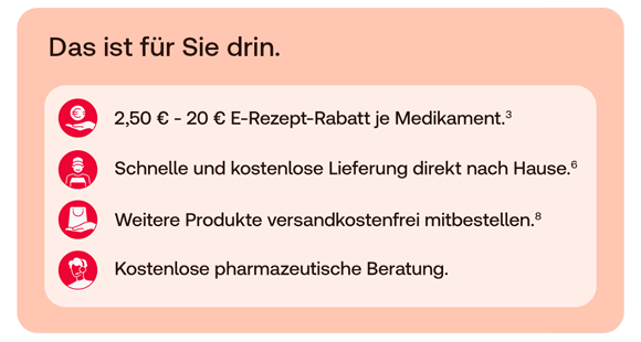 Das ist für Sie drin.  * 2,50 € – 20 € E-Rezept-Rabatt je Medikament.³ * Schnelle und kostenlose Lieferung direkt nach Hause.⁶ * Weitere Produkte versandkostenfrei mitbestellen.⁸ * Kostenlose pharmazeutische Beratung.