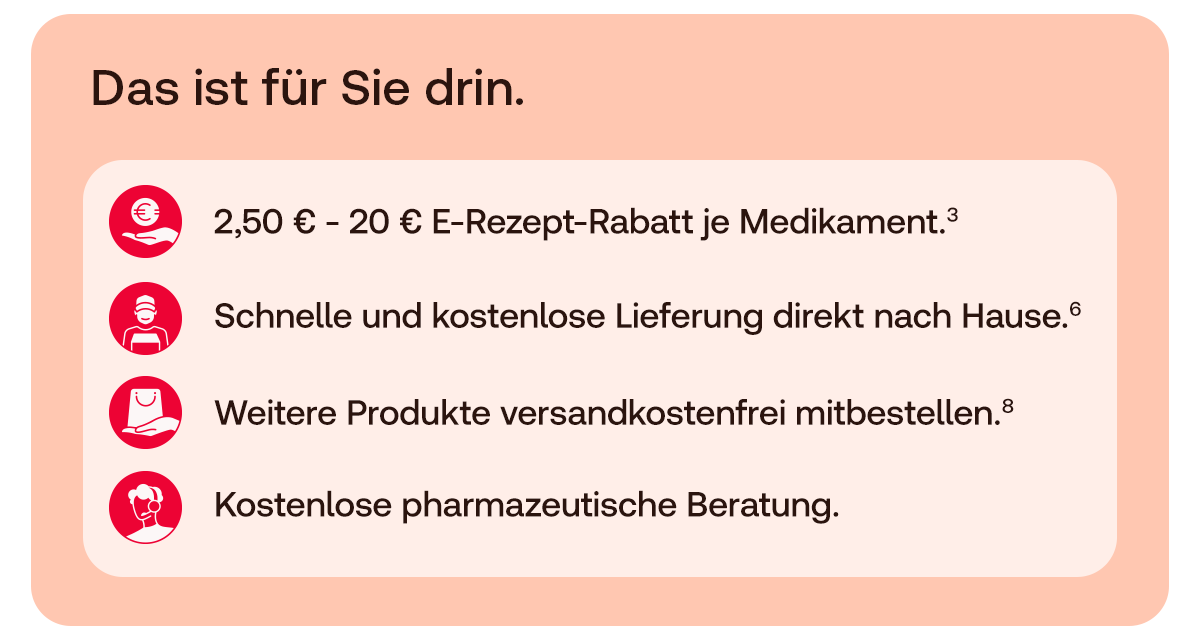 Das ist für Sie drin.  * 2,50 € – 20 € E-Rezept-Rabatt je Medikament.³ * Schnelle und kostenlose Lieferung direkt nach Hause.⁶ * Weitere Produkte versandkostenfrei mitbestellen.⁸ * Kostenlose pharmazeutische Beratung.