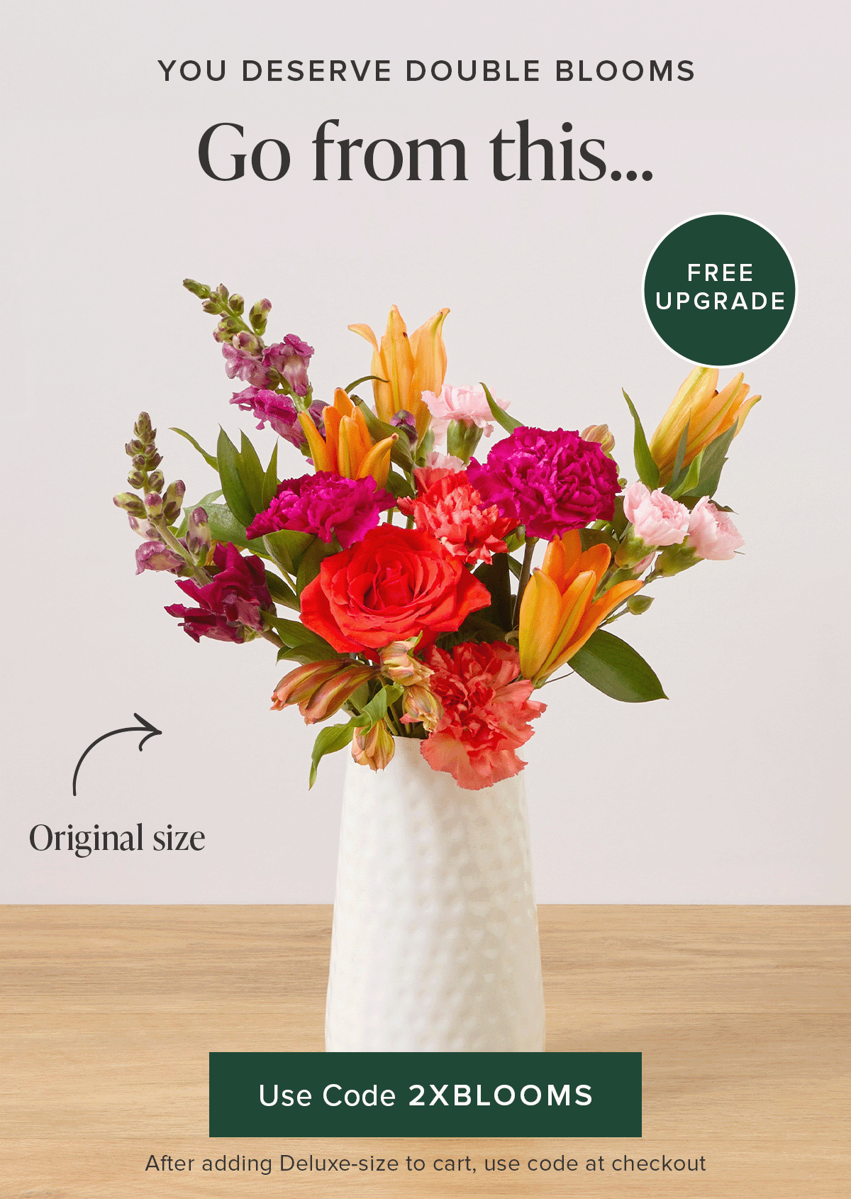 You deserve Double Blooms. Free Upgrade! Go from an original size to a deluxe for FREE. Use code 2XBLOOMS at checkout after adding a deluxe-size to your cart. 