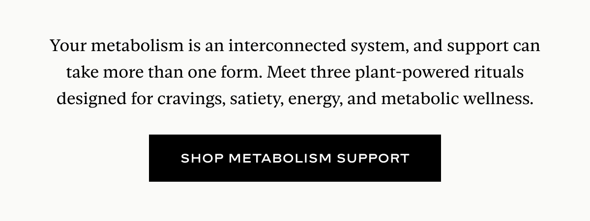 Your metabolism is an interconnected system, and support can take more than one form. Meet three plant-powered rituals designed for cravings, satiety, energy, and metabolic wellness.