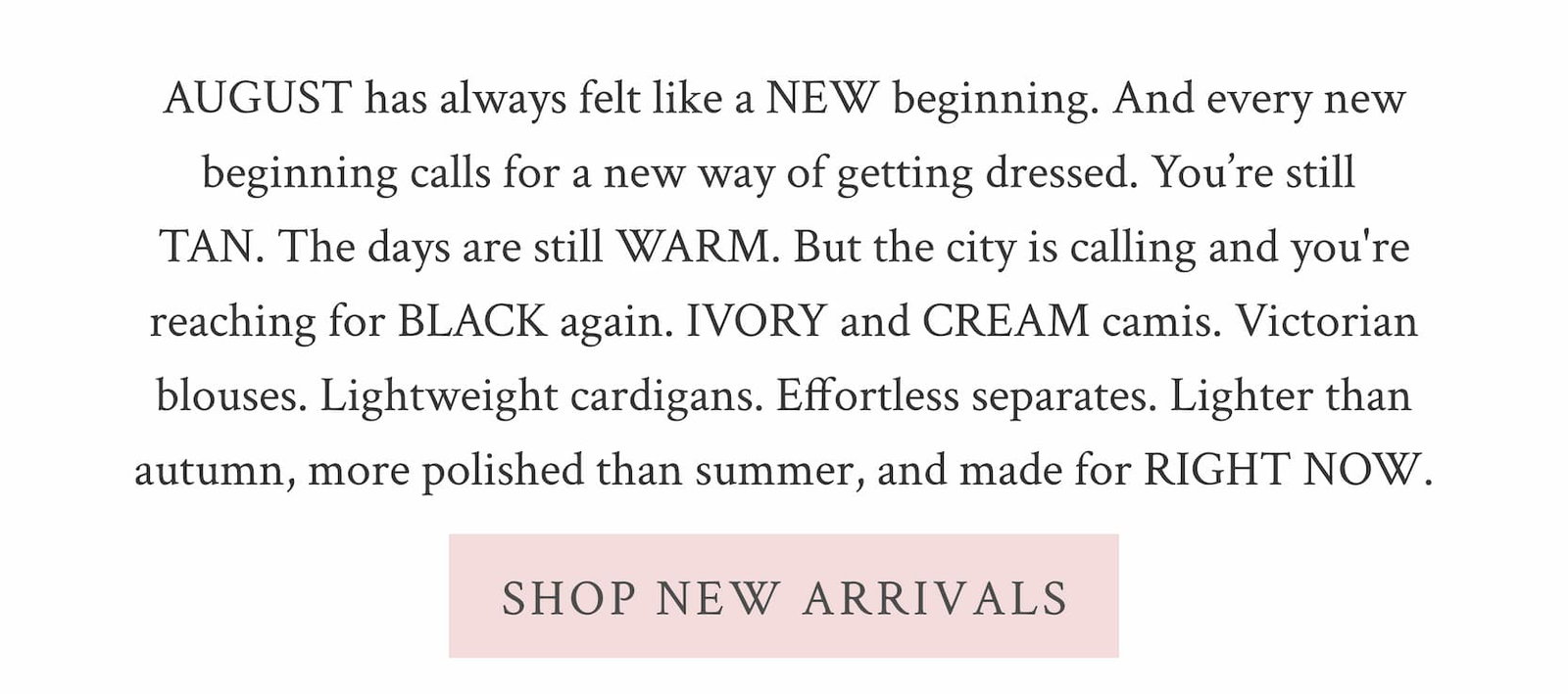 INTRODUCING THE NEW PRE-FALL COLLECTION August has always felt like a new beginning. And every new beginning calls for a new way of getting dressed. You're still tan. The days are still warm. But the city is calling and you're reaching for black again. Ivory and cream camis. Victorian blouses. Lightweight cardigans. Effortless separates. Lighter than autumn, more polished than summer, and made for right now. SHOP NEW ARRIVALS