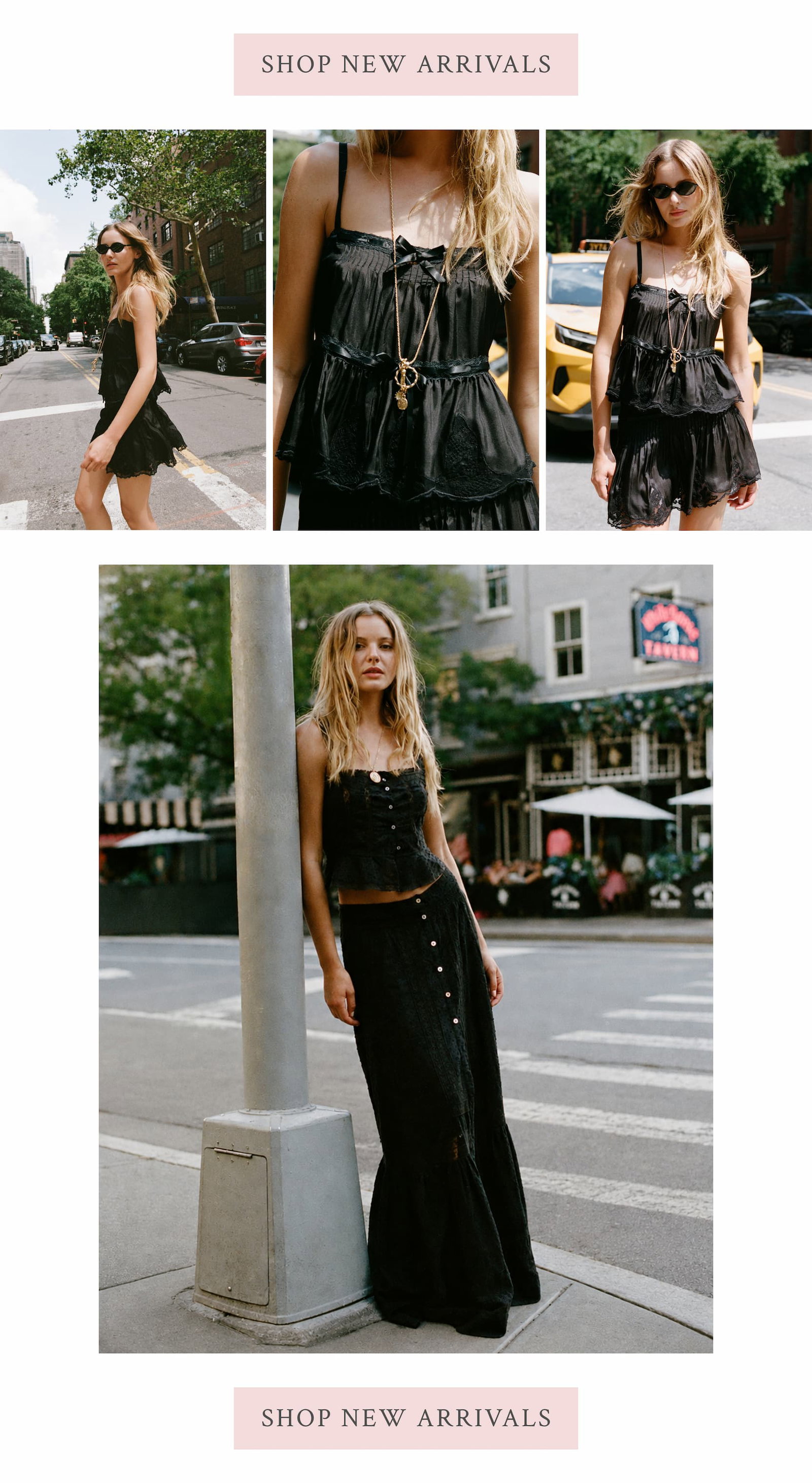 INTRODUCING THE NEW PRE-FALL COLLECTION August has always felt like a new beginning. And every new beginning calls for a new way of getting dressed. You're still tan. The days are still warm. But the city is calling and you're reaching for black again. Ivory and cream camis. Victorian blouses. Lightweight cardigans. Effortless separates. Lighter than autumn, more polished than summer, and made for right now. SHOP NEW ARRIVALS
