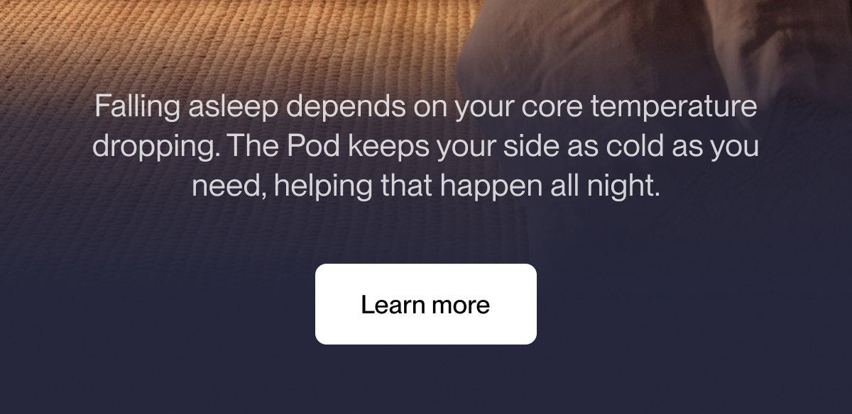 Falling asleep depends on your core temperature dropping. The Pod keeps your side as cold as you need, helping that happen all night.